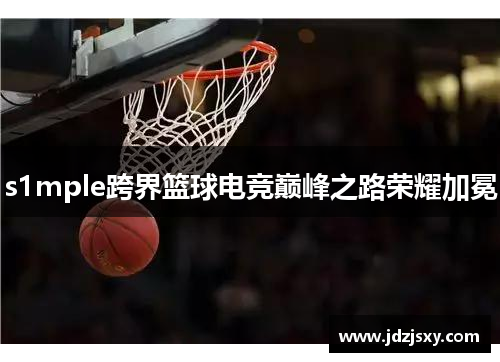 s1mple跨界篮球电竞巅峰之路荣耀加冕